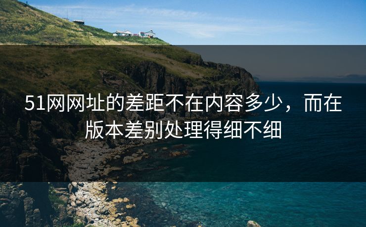 51网网址的差距不在内容多少，而在版本差别处理得细不细