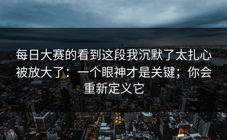 每日大赛的看到这段我沉默了太扎心被放大了：一个眼神才是关键；你会重新定义它