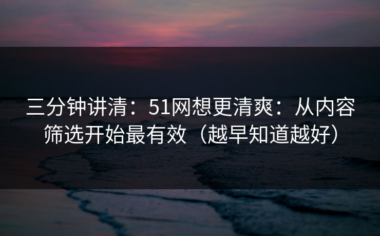 三分钟讲清:51网想更清爽:从内容筛选开始最有效(越早知道越好) 三分钟讲清:51网想更清爽:从内容筛选开始最有效(越早知道越好)