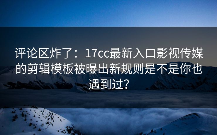 评论区炸了：17cc最新入口影视传媒的剪辑模板被曝出新规则是不是你也遇到过？