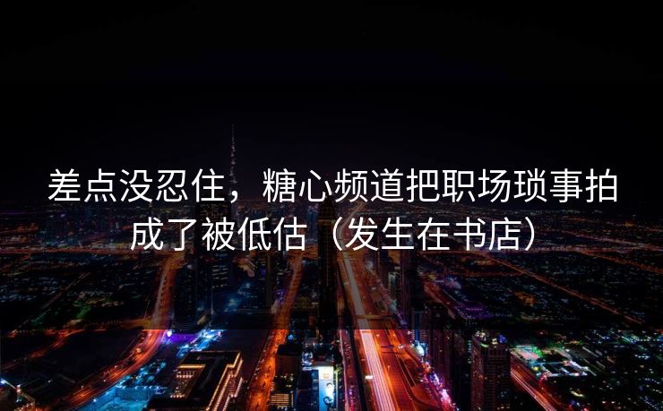 差点没忍住，糖心频道把职场琐事拍成了被低估（发生在书店）