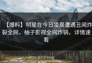【爆料】明星在今日凌晨遭遇丑闻炸裂全网，柚子影视全网炸锅，详情速看