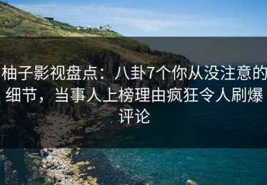 柚子影视盘点：八卦7个你从没注意的细节，当事人上榜理由疯狂令人刷爆评论