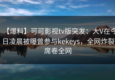 【爆料】可可影视tv版突发：大V在今日凌晨被曝曾参与kekeys，全网炸裂席卷全网