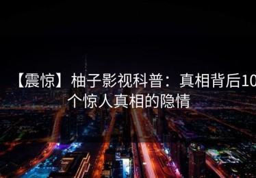 【震惊】柚子影视科普：真相背后10个惊人真相的隐情