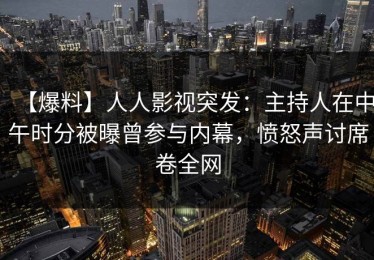 【爆料】人人影视突发：主持人在中午时分被曝曾参与内幕，愤怒声讨席卷全网