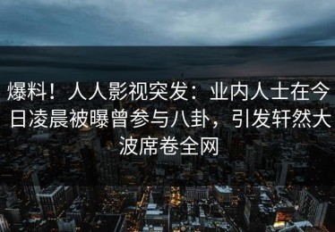 爆料！人人影视突发：业内人士在今日凌晨被曝曾参与八卦，引发轩然大波席卷全网