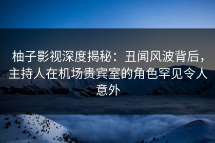 柚子影视深度揭秘：丑闻风波背后，主持人在机场贵宾室的角色罕见令人意外