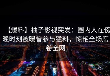 【爆料】柚子影视突发：圈内人在傍晚时刻被曝曾参与猛料，惊艳全场席卷全网