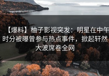 【爆料】柚子影视突发：明星在中午时分被曝曾参与热点事件，掀起轩然大波席卷全网