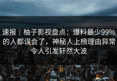 速报｜柚子影视盘点：爆料最少99%的人都误会了，神秘人上榜理由异常令人引发轩然大波