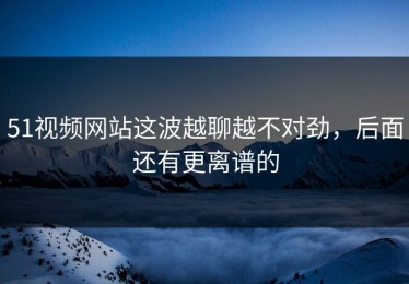 51视频网站这波越聊越不对劲，后面还有更离谱的