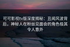 可可影视tv版深度揭秘：丑闻风波背后，神秘人在粉丝见面会的角色极其令人意外