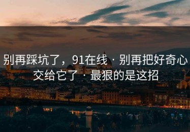 别再踩坑了，91在线 · 别再把好奇心交给它了 · 最狠的是这招