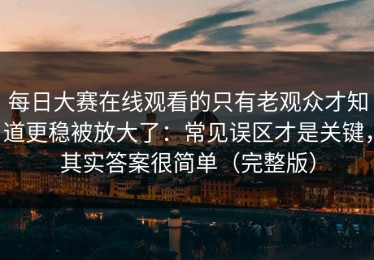 每日大赛在线观看的只有老观众才知道更稳被放大了：常见误区才是关键，其实答案很简单（完整版）