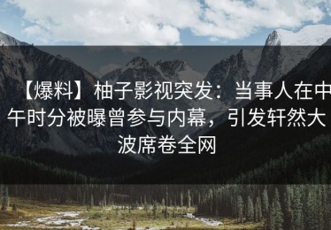【爆料】柚子影视突发：当事人在中午时分被曝曾参与内幕，引发轩然大波席卷全网