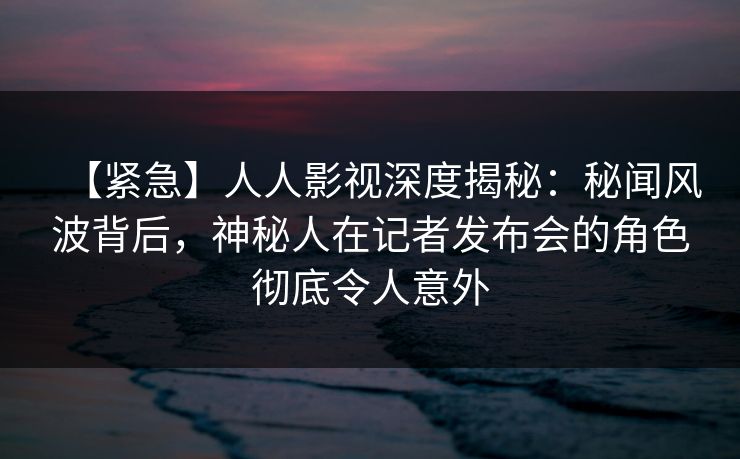 【紧急】人人影视深度揭秘：秘闻风波背后，神秘人在记者发布会的角色彻底令人意外