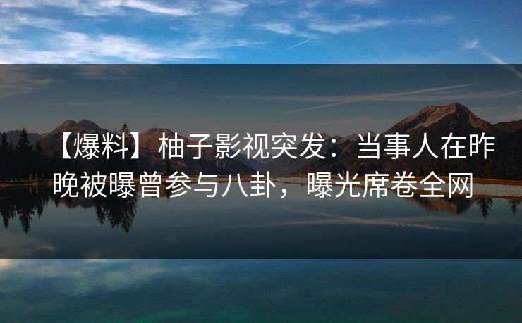 【爆料】柚子影视突发：当事人在昨晚被曝曾参与八卦，曝光席卷全网