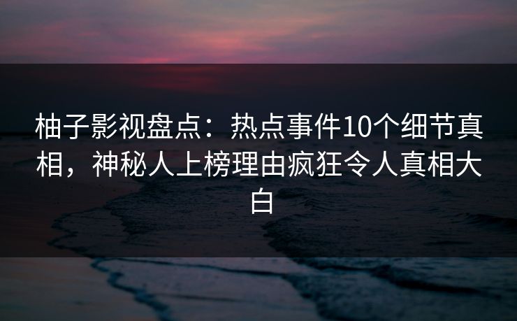 柚子影视盘点：热点事件10个细节真相，神秘人上榜理由疯狂令人真相大白