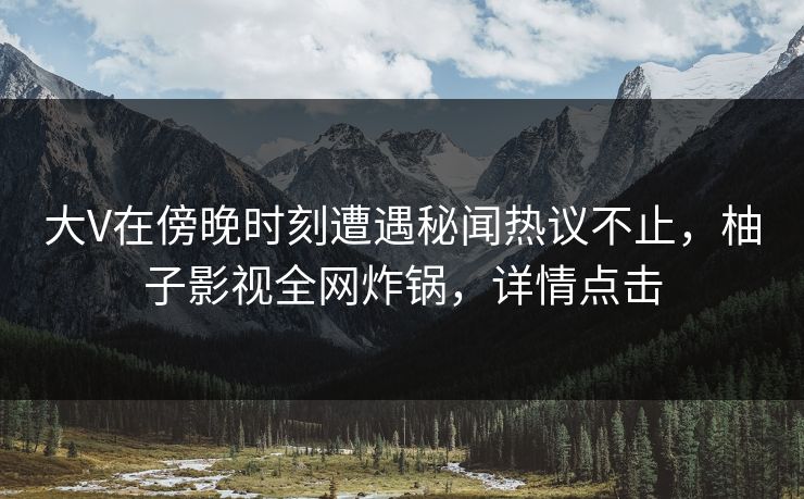 大V在傍晚时刻遭遇秘闻热议不止，柚子影视全网炸锅，详情点击