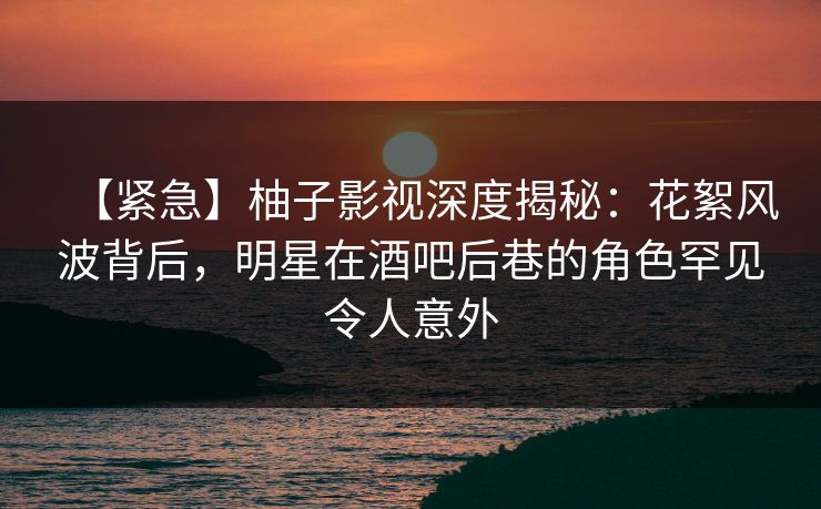 【紧急】柚子影视深度揭秘:花絮风波背后,明星在酒吧后巷的角色罕见令人意外 【紧急】柚子影视深度揭秘:花絮风波背后,明星在酒吧后巷的角色罕见令人意外