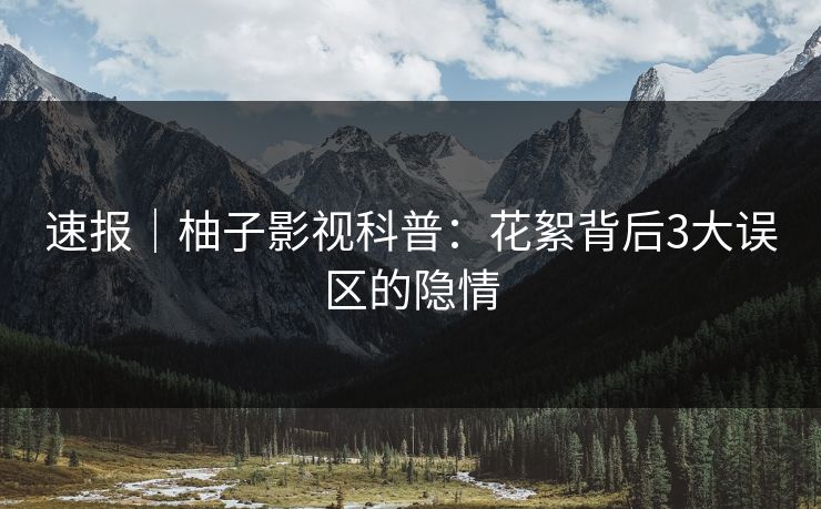 速报|柚子影视科普:花絮背后3大误区的隐情 速报|柚子影视科普:花絮背后3大误区的隐情