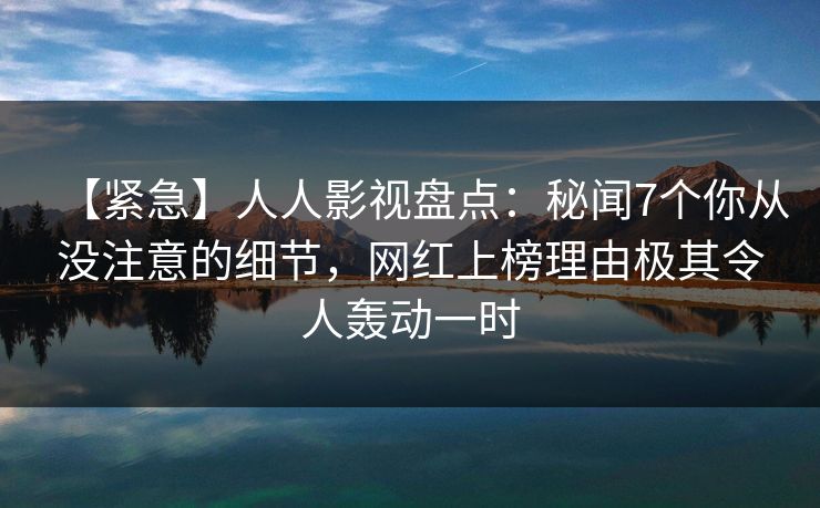 【紧急】人人影视盘点:秘闻7个你从没注意的细节,网红上榜理由极其令人轰动一时 【紧急】人人影视盘点:秘闻7个你从没注意的细节,网红上榜理由极其令人轰动一时