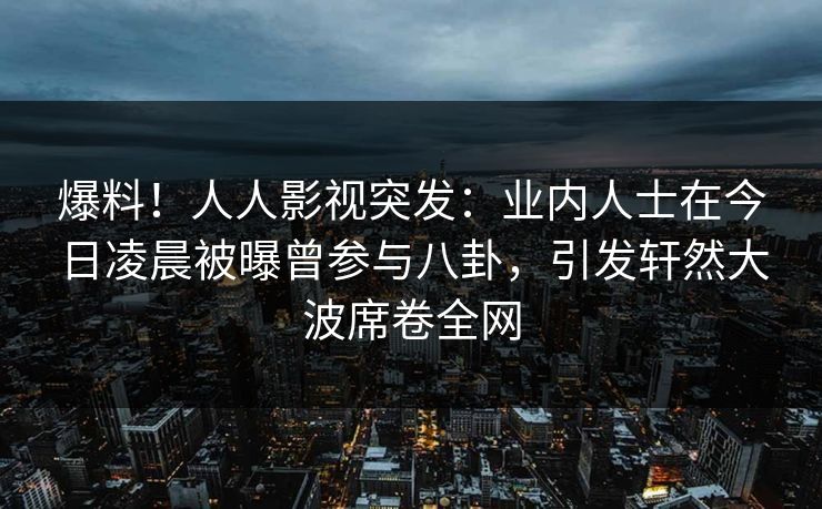 爆料！人人影视突发：业内人士在今日凌晨被曝曾参与八卦，引发轩然大波席卷全网