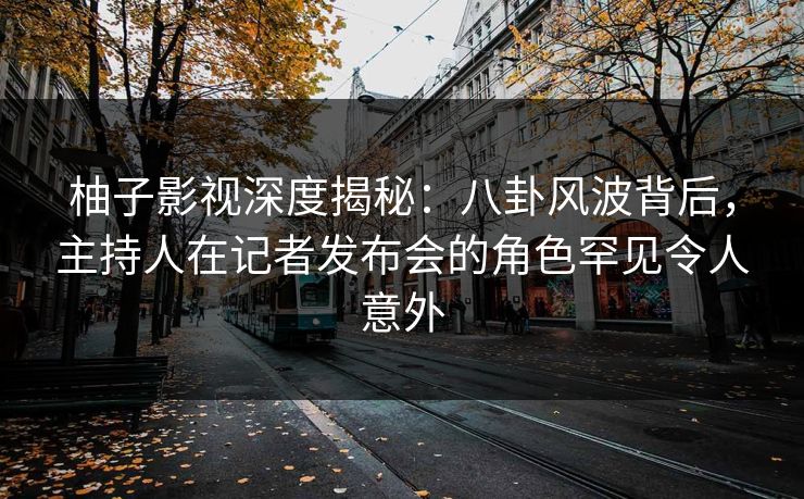 柚子影视深度揭秘：八卦风波背后，主持人在记者发布会的角色罕见令人意外
