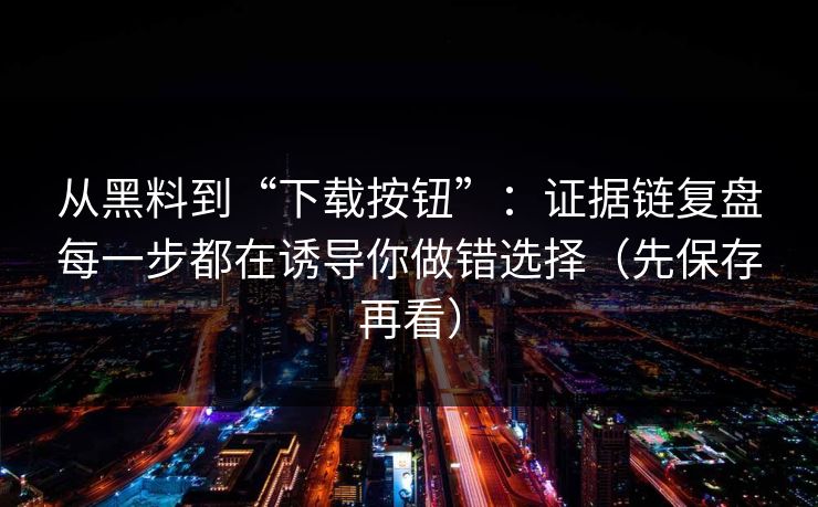 从黑料到“下载按钮”：证据链复盘每一步都在诱导你做错选择（先保存再看）