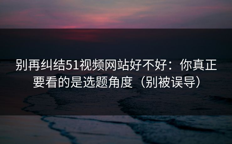 别再纠结51视频网站好不好：你真正要看的是选题角度（别被误导）