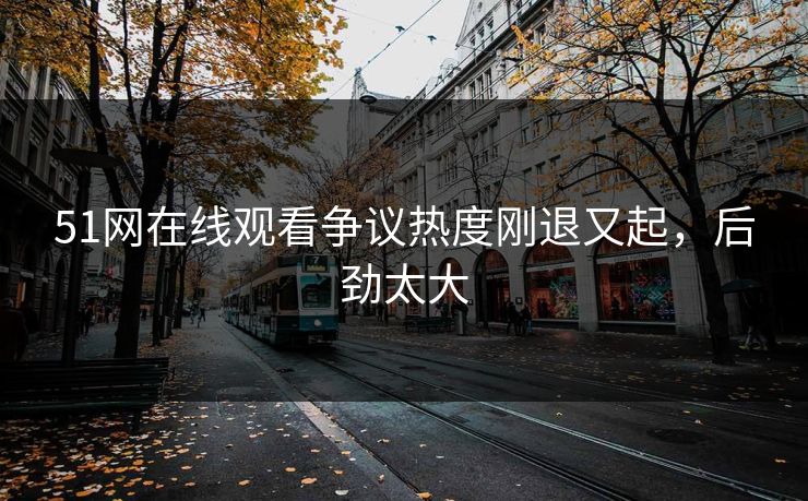 51网在线观看争议热度刚退又起，后劲太大