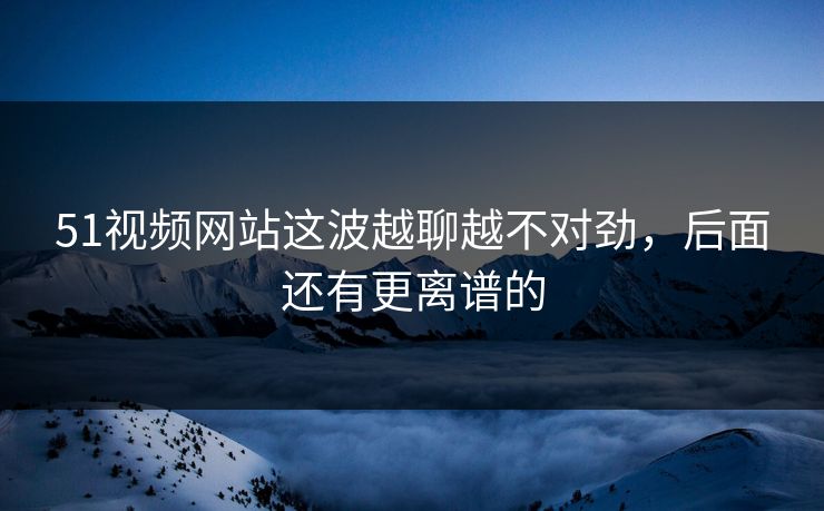 51视频网站这波越聊越不对劲，后面还有更离谱的